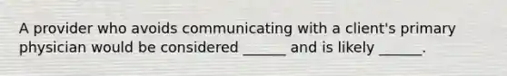 A provider who avoids communicating with a client's primary physician would be considered ______ and is likely ______.