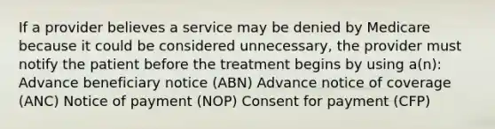 If a provider believes a service may be denied by Medicare because it could be considered unnecessary, the provider must notify the patient before the treatment begins by using a(n): Advance beneficiary notice (ABN) Advance notice of coverage (ANC) Notice of payment (NOP) Consent for payment (CFP)