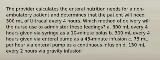 The provider calculates the enteral nutrition needs for a non-ambulatory patient and determines that the patient will need 300 mL of Ultracal every 4 hours. Which method of delivery will the nurse use to administer these feedings? a. 300 mL every 4 hours given via syringe as a 10-minute bolus b. 300 mL every 4 hours given via enteral pump as a 45-minute infusion c. 75 mL per hour via enteral pump as a continuous infusion d. 150 mL every 2 hours via gravity infusion