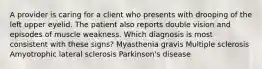 A provider is caring for a client who presents with drooping of the left upper eyelid. The patient also reports double vision and episodes of muscle weakness. Which diagnosis is most consistent with these signs? Myasthenia gravis Multiple sclerosis Amyotrophic lateral sclerosis Parkinson's disease