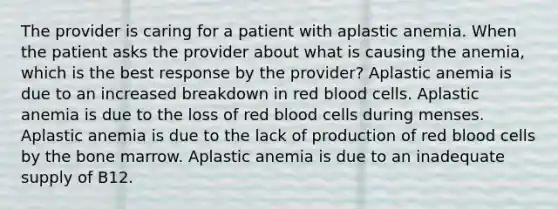 The provider is caring for a patient with aplastic anemia. When the patient asks the provider about what is causing the anemia, which is the best response by the provider? Aplastic anemia is due to an increased breakdown in red blood cells. Aplastic anemia is due to the loss of red blood cells during menses. Aplastic anemia is due to the lack of production of red blood cells by the bone marrow. Aplastic anemia is due to an inadequate supply of B12.