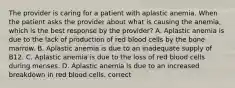 The provider is caring for a patient with aplastic anemia. When the patient asks the provider about what is causing the anemia, which is the best response by the provider? A. Aplastic anemia is due to the lack of production of red blood cells by the bone marrow. B. Aplastic anemia is due to an inadequate supply of B12. C. Aplastic anemia is due to the loss of red blood cells during menses. D. Aplastic anemia is due to an increased breakdown in red blood cells. correct