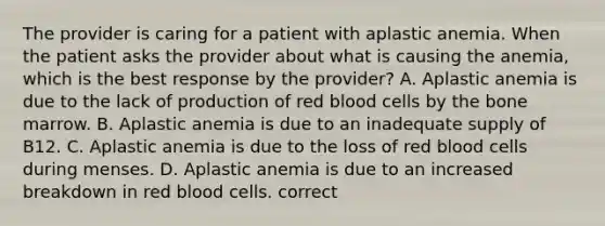 The provider is caring for a patient with aplastic anemia. When the patient asks the provider about what is causing the anemia, which is the best response by the provider? A. Aplastic anemia is due to the lack of production of red blood cells by the bone marrow. B. Aplastic anemia is due to an inadequate supply of B12. C. Aplastic anemia is due to the loss of red blood cells during menses. D. Aplastic anemia is due to an increased breakdown in red blood cells. correct