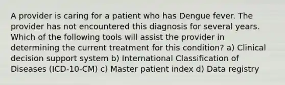 A provider is caring for a patient who has Dengue fever. The provider has not encountered this diagnosis for several years. Which of the following tools will assist the provider in determining the current treatment for this condition? a) Clinical decision support system b) International Classification of Diseases (ICD-10-CM) c) Master patient index d) Data registry