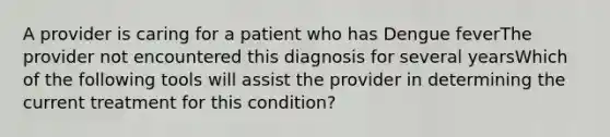 A provider is caring for a patient who has Dengue feverThe provider not encountered this diagnosis for several yearsWhich of the following tools will assist the provider in determining the current treatment for this condition?