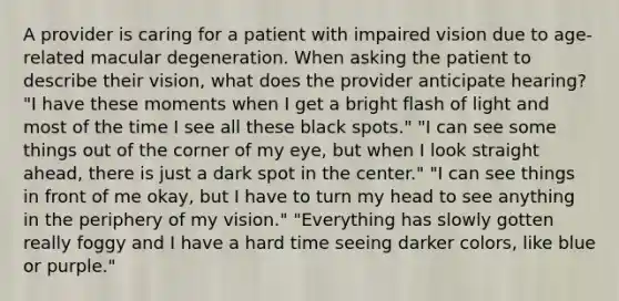 A provider is caring for a patient with impaired vision due to age-related macular degeneration. When asking the patient to describe their vision, what does the provider anticipate hearing? "I have these moments when I get a bright flash of light and most of the time I see all these black spots." "I can see some things out of the corner of my eye, but when I look straight ahead, there is just a dark spot in the center." "I can see things in front of me okay, but I have to turn my head to see anything in the periphery of my vision." "Everything has slowly gotten really foggy and I have a hard time seeing darker colors, like blue or purple."