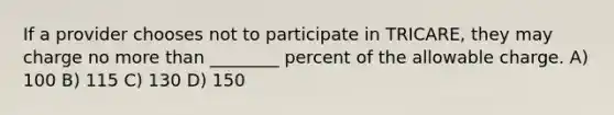 If a provider chooses not to participate in TRICARE, they may charge no more than ________ percent of the allowable charge. A) 100 B) 115 C) 130 D) 150