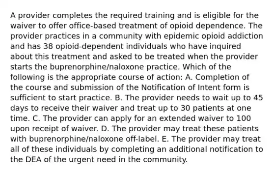 A provider completes the required training and is eligible for the waiver to offer office-based treatment of opioid dependence. The provider practices in a community with epidemic opioid addiction and has 38 opioid-dependent individuals who have inquired about this treatment and asked to be treated when the provider starts the buprenorphine/naloxone practice. Which of the following is the appropriate course of action: A. Completion of the course and submission of the Notification of Intent form is sufficient to start practice. B. The provider needs to wait up to 45 days to receive their waiver and treat up to 30 patients at one time. C. The provider can apply for an extended waiver to 100 upon receipt of waiver. D. The provider may treat these patients with buprenorphine/naloxone off-label. E. The provider may treat all of these individuals by completing an additional notification to the DEA of the urgent need in the community.