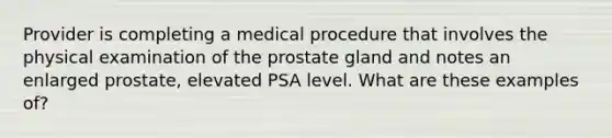 Provider is completing a medical procedure that involves the physical examination of the prostate gland and notes an enlarged prostate, elevated PSA level. What are these examples of?