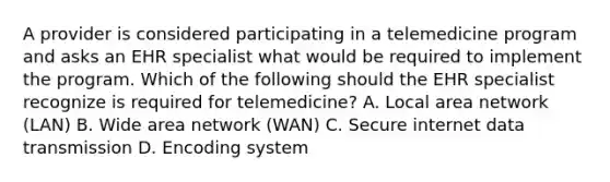 A provider is considered participating in a telemedicine program and asks an EHR specialist what would be required to implement the program. Which of the following should the EHR specialist recognize is required for telemedicine? A. Local area network (LAN) B. Wide area network (WAN) C. Secure internet data transmission D. Encoding system