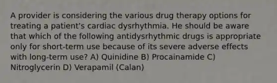 A provider is considering the various drug therapy options for treating a patient's cardiac dysrhythmia. He should be aware that which of the following antidysrhythmic drugs is appropriate only for short-term use because of its severe adverse effects with long-term use? A) Quinidine B) Procainamide C) Nitroglycerin D) Verapamil (Calan)