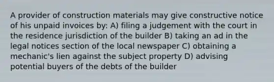 A provider of construction materials may give constructive notice of his unpaid invoices by: A) filing a judgement with the court in the residence jurisdiction of the builder B) taking an ad in the legal notices section of the local newspaper C) obtaining a mechanic's lien against the subject property D) advising potential buyers of the debts of the builder