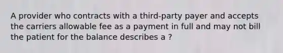 A provider who contracts with a third-party payer and accepts the carriers allowable fee as a payment in full and may not bill the patient for the balance describes a ?