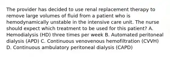 The provider has decided to use renal replacement therapy to remove large volumes of fluid from a patient who is hemodynamically unstable in the intensive care unit. The nurse should expect which treatment to be used for this patient? A. Hemodialysis (HD) three times per week B. Automated peritoneal dialysis (APD) C. Continuous venovenous hemofiltration (CVVH) D. Continuous ambulatory peritoneal dialysis (CAPD)