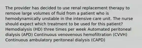 The provider has decided to use renal replacement therapy to remove large volumes of fluid from a patient who is hemodynamically unstable in the intensive care unit. The nurse should expect which treatment to be used for this patient? Hemodialysis (HD) three times per week Automated peritoneal dialysis (APD) Continuous venovenous hemofiltration (CVVH) Continuous ambulatory peritoneal dialysis (CAPD)