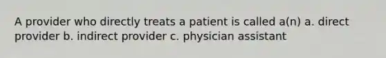 A provider who directly treats a patient is called a(n) a. direct provider b. indirect provider c. physician assistant