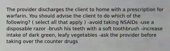 The provider discharges the client to home with a prescription for warfarin. You should advise the client to do which of the following? ( select all that apply ) -avoid taking NSAIDs -use a disposable razor -brush his teeth with a soft toothbrush -increase intake of dark green, leafy vegetables -ask the provider before taking over the counter drugs