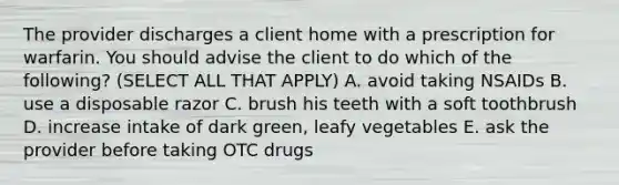 The provider discharges a client home with a prescription for warfarin. You should advise the client to do which of the following? (SELECT ALL THAT APPLY) A. avoid taking NSAIDs B. use a disposable razor C. brush his teeth with a soft toothbrush D. increase intake of dark green, leafy vegetables E. ask the provider before taking OTC drugs