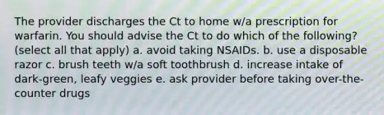 The provider discharges the Ct to home w/a prescription for warfarin. You should advise the Ct to do which of the following? (select all that apply) a. avoid taking NSAIDs. b. use a disposable razor c. brush teeth w/a soft toothbrush d. increase intake of dark-green, leafy veggies e. ask provider before taking over-the-counter drugs