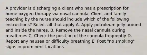 A provider is discharging a client who has a prescription for home oxygen therapy via nasal cannula. Client and family teaching by the nurse should include which of the following instructions? Select all that apply A. Apply petroleum jelly around and inside the nares. B. Remove the nasal cannula during mealtimes C. Check the position of the cannula frequently D. Report any nausea or difficulty breathing E. Post "no smoking" signs in prominent locations