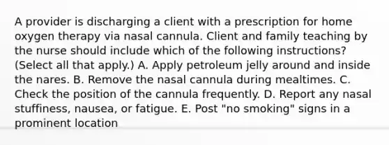 A provider is discharging a client with a prescription for home oxygen therapy via nasal cannula. Client and family teaching by the nurse should include which of the following instructions? (Select all that apply.) A. Apply petroleum jelly around and inside the nares. B. Remove the nasal cannula during mealtimes. C. Check the position of the cannula frequently. D. Report any nasal stuffiness, nausea, or fatigue. E. Post "no smoking" signs in a prominent location