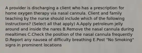 A provider is discharging a client who has a prescription for home oxygen therapy via nasal cannula. Client and family teaching by the nurse should include which of the following instructions? (Select all that apply) A.Apply petroleum jelly around and inside the nares B.Remove the nasal cannula during mealtimes C.Check the position of the nasal cannula frequently D.Report any nausea of difficulty breathing E.Post "No Smoking" signs in prominent locations