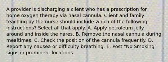 A provider is discharging a client who has a prescription for home oxygen therapy via nasal cannula. Client and family teaching by the nurse should include which of the following instructions? Select all that apply. A. Apply petroleum jelly around and inside the nares. B. Remove the nasal cannula during mealtimes. C. Check the position of the cannula frequently. D. Report any nausea or difficulty breathing. E. Post "No Smoking" signs in prominent locations.