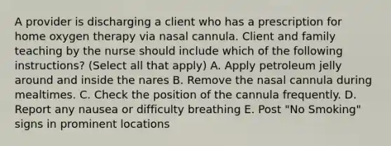 A provider is discharging a client who has a prescription for home oxygen therapy via nasal cannula. Client and family teaching by the nurse should include which of the following instructions? (Select all that apply) A. Apply petroleum jelly around and inside the nares B. Remove the nasal cannula during mealtimes. C. Check the position of the cannula frequently. D. Report any nausea or difficulty breathing E. Post "No Smoking" signs in prominent locations