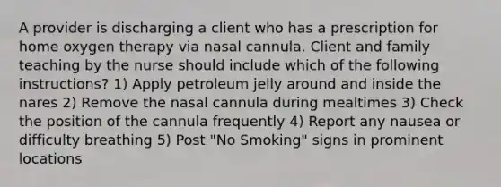 A provider is discharging a client who has a prescription for home oxygen therapy via nasal cannula. Client and family teaching by the nurse should include which of the following instructions? 1) Apply petroleum jelly around and inside the nares 2) Remove the nasal cannula during mealtimes 3) Check the position of the cannula frequently 4) Report any nausea or difficulty breathing 5) Post "No Smoking" signs in prominent locations