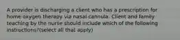 A provider is discharging a client who has a prescription for home oxygen therapy via nasal cannula. Client and family teaching by the nurse should include which of the following instructions?(select all that apply)