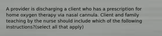 A provider is discharging a client who has a prescription for home oxygen therapy via nasal cannula. Client and family teaching by the nurse should include which of the following instructions?(select all that apply)