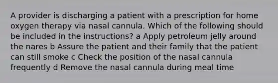 A provider is discharging a patient with a prescription for home oxygen therapy via nasal cannula. Which of the following should be included in the instructions? a Apply petroleum jelly around the nares b Assure the patient and their family that the patient can still smoke c Check the position of the nasal cannula frequently d Remove the nasal cannula during meal time