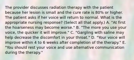 The provider discusses radiation therapy with the patient because her lesion is small and the cure rate is 80% or higher. The patient asks if her voice will return to normal. What is the appropriate nursing response? (Select all that apply.) A. "At first the hoarseness may become worse." B. "The more you use your voice, the quicker it will improve." C. "Gargling with saline may help decrease the discomfort in your throat." D. "Your voice will improve within 4 to 6 weeks after completion of the therapy." E. "You should rest your voice and use alternative communication during the therapy."