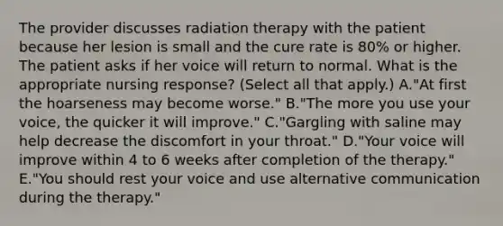 The provider discusses radiation therapy with the patient because her lesion is small and the cure rate is 80% or higher. The patient asks if her voice will return to normal. What is the appropriate nursing response? (Select all that apply.) A."At first the hoarseness may become worse." B."The more you use your voice, the quicker it will improve." C."Gargling with saline may help decrease the discomfort in your throat." D."Your voice will improve within 4 to 6 weeks after completion of the therapy." E."You should rest your voice and use alternative communication during the therapy."