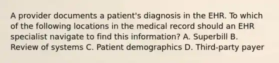 A provider documents a patient's diagnosis in the EHR. To which of the following locations in the medical record should an EHR specialist navigate to find this information? A. Superbill B. Review of systems C. Patient demographics D. Third-party payer