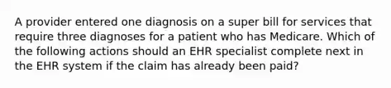 A provider entered one diagnosis on a super bill for services that require three diagnoses for a patient who has Medicare. Which of the following actions should an EHR specialist complete next in the EHR system if the claim has already been paid?