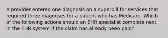 A provider entered one diagnosis on a superbill for services that required three diagnoses for a patient who has Medicare. Which of the following actions should an EHR specialist complete next in the EHR system if the claim has already been paid?