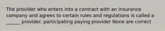 The provider who enters into a contract with an insurance company and agrees to certain rules and regulations is called a ______ provider. participating paying provider None are correct