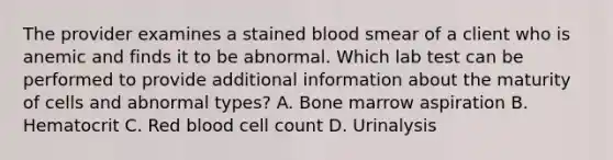 The provider examines a stained blood smear of a client who is anemic and finds it to be abnormal. Which lab test can be performed to provide additional information about the maturity of cells and abnormal types? A. Bone marrow aspiration B. Hematocrit C. Red blood cell count D. Urinalysis