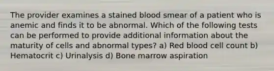 The provider examines a stained blood smear of a patient who is anemic and finds it to be abnormal. Which of the following tests can be performed to provide additional information about the maturity of cells and abnormal types? a) Red blood cell count b) Hematocrit c) Urinalysis d) Bone marrow aspiration