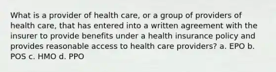 What is a provider of health care, or a group of providers of health care, that has entered into a written agreement with the insurer to provide benefits under a health insurance policy and provides reasonable access to health care providers? a. EPO b. POS c. HMO d. PPO