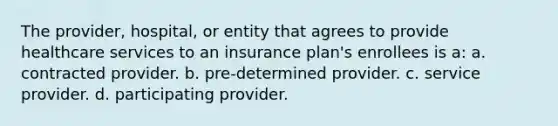 The provider, hospital, or entity that agrees to provide healthcare services to an insurance plan's enrollees is a: a. contracted provider. b. pre-determined provider. c. service provider. d. participating provider.