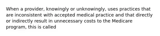 When a provider, knowingly or unknowingly, uses practices that are inconsistent with accepted medical practice and that directly or indirectly result in unnecessary costs to the Medicare program, this is called