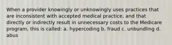 When a provider knowingly or unknowingly uses practices that are inconsistent with accepted medical practice, and that directly or indirectly result in unnecessary costs to the Medicare program, this is called: a. hypercoding b. fraud c. unbundling d. abus