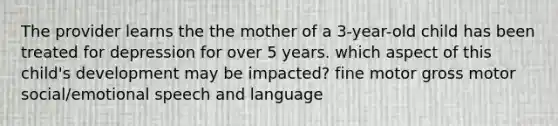 The provider learns the the mother of a 3-year-old child has been treated for depression for over 5 years. which aspect of this child's development may be impacted? fine motor gross motor social/emotional speech and language