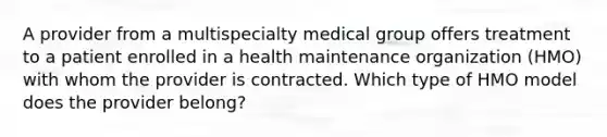 A provider from a multispecialty medical group offers treatment to a patient enrolled in a health maintenance organization (HMO) with whom the provider is contracted. Which type of HMO model does the provider belong?