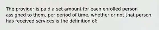 The provider is paid a set amount for each enrolled person assigned to them, per period of time, whether or not that person has received services is the definition of: