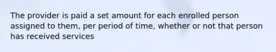 The provider is paid a set amount for each enrolled person assigned to them, per period of time, whether or not that person has received services