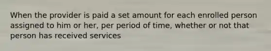 When the provider is paid a set amount for each enrolled person assigned to him or her, per period of time, whether or not that person has received services