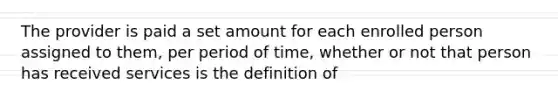 The provider is paid a set amount for each enrolled person assigned to them, per period of time, whether or not that person has received services is the definition of